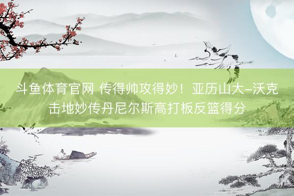 斗鱼体育官网 传得帅攻得妙！亚历山大-沃克击地妙传丹尼尔斯高打板反篮得分