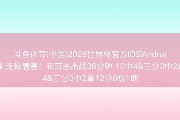 斗鱼体育(中国)2026世界杯官方IOS|Android手机app下载 无极唐塞！布劳恩出战36分钟 10中4&三分3中2拿12分8板1助
