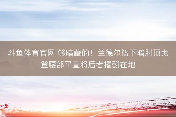 斗鱼体育官网 够暗藏的！兰德尔篮下暗肘顶戈登腰部平直将后者撂翻在地