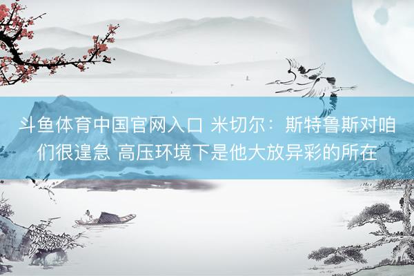 斗鱼体育中国官网入口 米切尔：斯特鲁斯对咱们很遑急 高压环境下是他大放异彩的所在