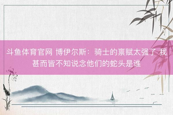 斗鱼体育官网 博伊尔斯：骑士的禀赋太强了 我甚而皆不知说念他们的蛇头是谁