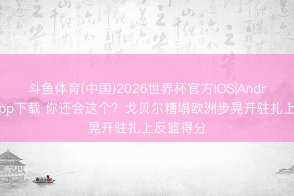 斗鱼体育(中国)2026世界杯官方IOS|Android手机app下载 你还会这个？戈贝尔糟塌欧洲步晃开驻扎上反篮得分