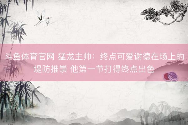斗鱼体育官网 猛龙主帅：终点可爱谢德在场上的堤防推崇 他第一节打得终点出色