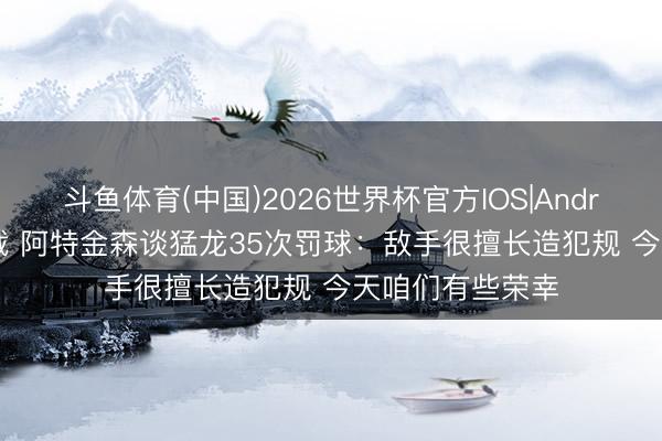 斗鱼体育(中国)2026世界杯官方IOS|Android手机app下载 阿特金森谈猛龙35次罚球：敌手很擅长造犯规 今天咱们有些荣幸