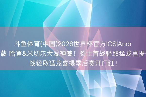 斗鱼体育(中国)2026世界杯官方IOS|Android手机app下载 哈登&米切尔大发神威！骑士首战轻取猛龙喜提季后赛开门红！