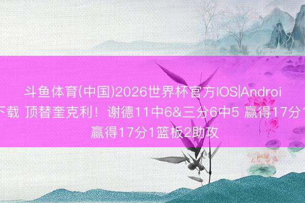 斗鱼体育(中国)2026世界杯官方IOS|Android手机app下载 顶替奎克利！谢德11中6&三分6中5 赢得17分1篮板2助攻