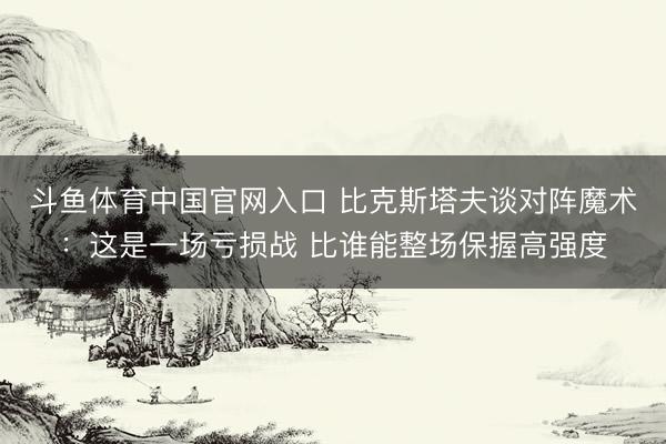 斗鱼体育中国官网入口 比克斯塔夫谈对阵魔术：这是一场亏损战 比谁能整场保握高强度