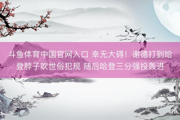 斗鱼体育中国官网入口 幸无大碍！谢德打到哈登脖子吹世俗犯规 随后哈登三分强投轰进