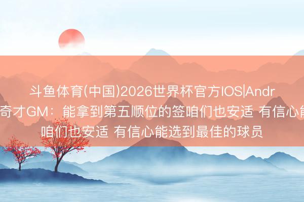 斗鱼体育(中国)2026世界杯官方IOS|Android手机app下载 奇才GM：能拿到第五顺位的签咱们也安适 有信心能选到最佳的球员
