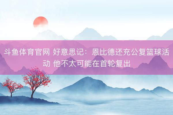 斗鱼体育官网 好意思记：恩比德还充公复篮球活动 他不太可能在首轮复出