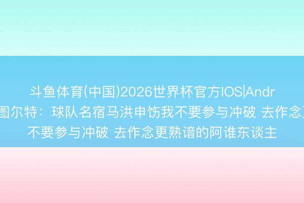 斗鱼体育(中国)2026世界杯官方IOS|Android手机app下载 斯图尔特：球队名宿马洪申饬我不要参与冲破 去作念更熟谙的阿谁东谈主