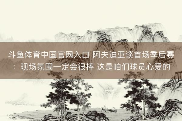 斗鱼体育中国官网入口 阿夫迪亚谈首场季后赛：现场氛围一定会很棒 这是咱们球员心爱的