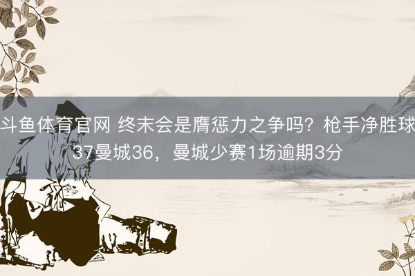 斗鱼体育官网 终末会是膺惩力之争吗？枪手净胜球37曼城36，曼城少赛1场逾期3分