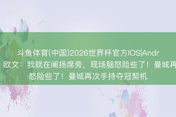 斗鱼体育(中国)2026世界杯官方IOS|Android手机app下载 欧文：我就在阐扬席旁，现场脑怒险些了！曼城再次手持夺冠契机