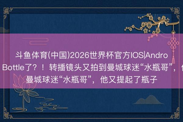 斗鱼体育(中国)2026世界杯官方IOS|Android手机app下载 Bottle了？！转播镜头又拍到曼城球迷“水瓶哥”，他又提起了瓶子