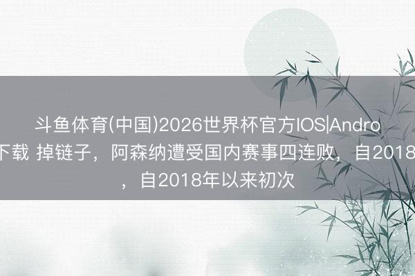斗鱼体育(中国)2026世界杯官方IOS|Android手机app下载 掉链子，阿森纳遭受国内赛事四连败，自2018年以来初次