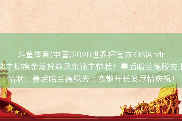 斗鱼体育(中国)2026世界杯官方IOS|Android手机app下载 魔东谈主切换金发好意思东谈主情状！赛后哈兰德脱去上衣散开长发尽情庆祝！