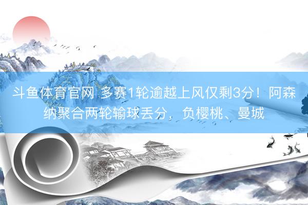 斗鱼体育官网 多赛1轮逾越上风仅剩3分！阿森纳聚合两轮输球丢分，负樱桃、曼城
