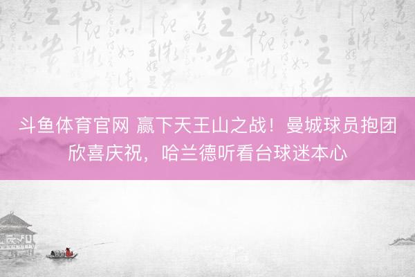 斗鱼体育官网 赢下天王山之战！曼城球员抱团欣喜庆祝，<a href=
