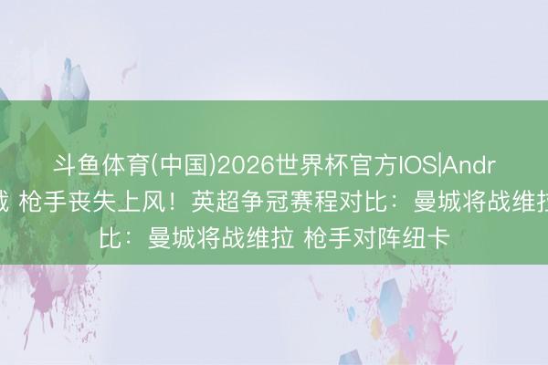 斗鱼体育(中国)2026世界杯官方IOS|Android手机app下载 枪手丧失上风！英超争冠赛程对比：曼城将战维拉 枪手对阵纽卡
