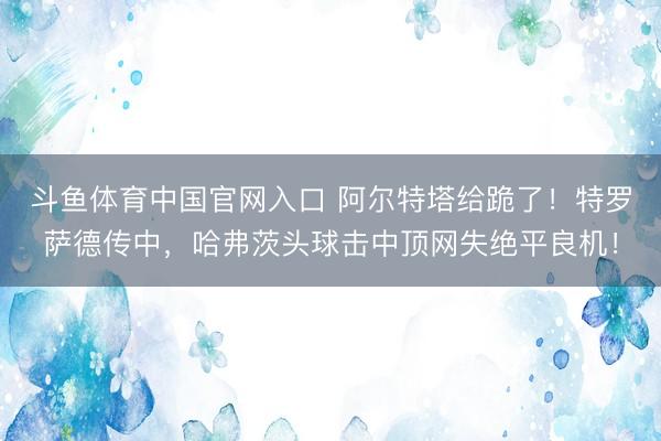 斗鱼体育中国官网入口 阿尔特塔给跪了！特罗萨德传中，哈弗茨头球击中顶网失绝平良机！