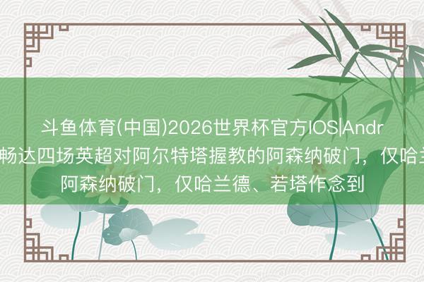 斗鱼体育(中国)2026世界杯官方IOS|Android手机app下载 畅达四场英超对阿尔特塔握教的阿森纳破门，仅哈兰德、若塔作念到