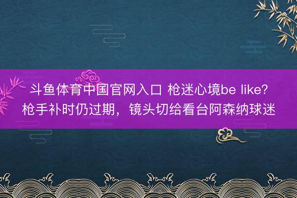斗鱼体育中国官网入口 枪迷心境be like？枪手补时仍过期，镜头切给看台阿森纳球迷