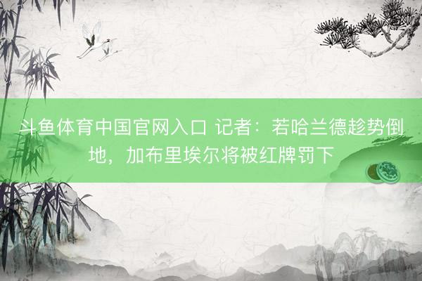 斗鱼体育中国官网入口 记者：若哈兰德趁势倒地，加布里埃尔将被红牌罚下