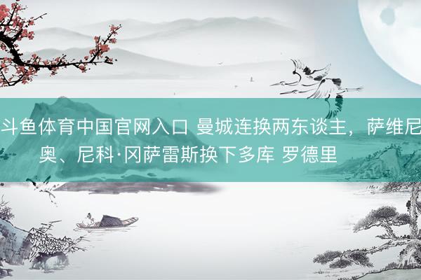 斗鱼体育中国官网入口 曼城连换两东谈主，萨维尼奥、尼科·冈萨雷斯换下多库 罗德里 ​​​