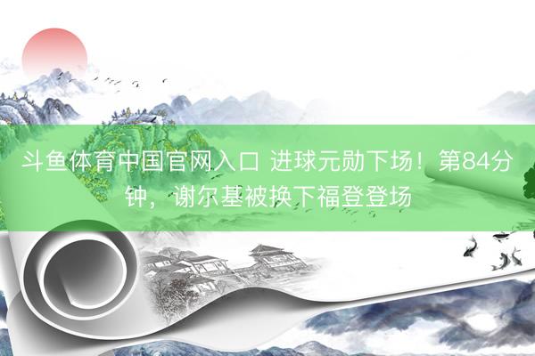 斗鱼体育中国官网入口 进球元勋下场！第84分钟，谢尔基被换下福登登场