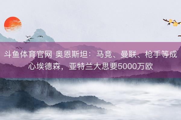 斗鱼体育官网 奥恩斯坦：马竞、曼联、枪手等成心埃德森，亚特兰大思要5000万欧