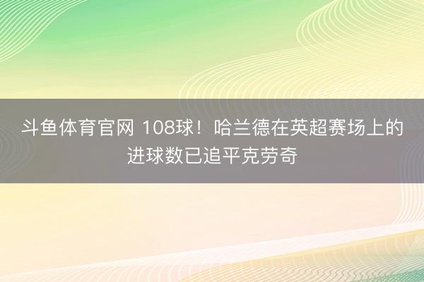 斗鱼体育官网 108球！哈兰德在英超赛场上的进球数已追平克劳奇