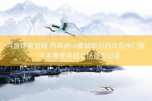 斗鱼体育官网 阿森纳vs曼城照旧四次击中门框，平本赛季英超单场最多记录