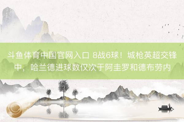 斗鱼体育中国官网入口 8战6球！城枪英超交锋中，哈兰德进球数仅次于阿圭罗和德布劳内