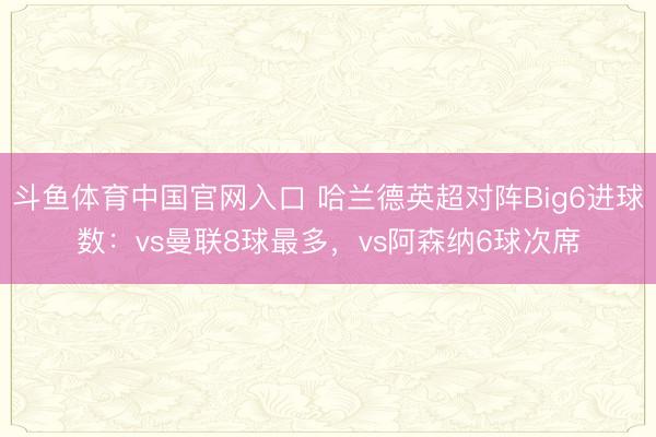 斗鱼体育中国官网入口 哈兰德英超对阵Big6进球数：vs曼联8球最多，vs阿森纳6球次席