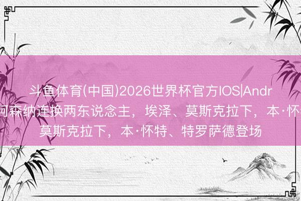 斗鱼体育(中国)2026世界杯官方IOS|Android手机app下载 阿森纳连换两东说念主，埃泽、莫斯克拉下，本·怀特、特罗萨德登场