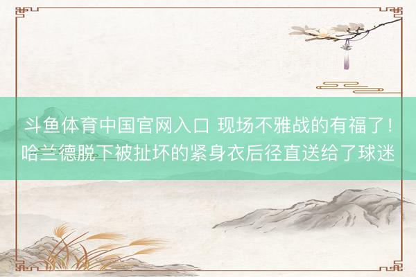 斗鱼体育中国官网入口 现场不雅战的有福了！哈兰德脱下被扯坏的紧身衣后径直送给了球迷