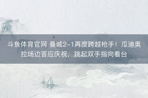斗鱼体育官网 曼城2-1再度跨越枪手！瓜迪奥拉场边答应庆祝，<a href=