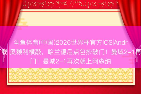 斗鱼体育(中国)2026世界杯官方IOS|Android手机app下载 奥赖利横敲，哈兰德后点包抄破门！曼城2-1再次朝上阿森纳
