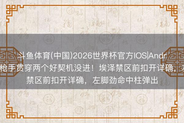 斗鱼体育(中国)2026世界杯官方IOS|Android手机app下载 枪手贯穿两个好契机没进！埃泽禁区前扣开详确，左脚劲命中柱弹出