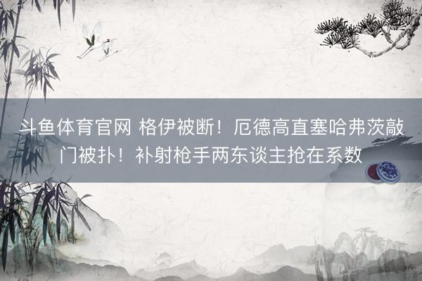 斗鱼体育官网 格伊被断！厄德高直塞哈弗茨敲门被扑！补射枪手两东谈主抢在系数