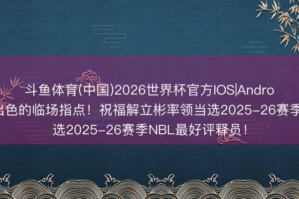 斗鱼体育(中国)2026世界杯官方IOS|Android手机app下载 出色的临场指点！祝福解立彬率领当选2025-26赛季NBL最好评释员！