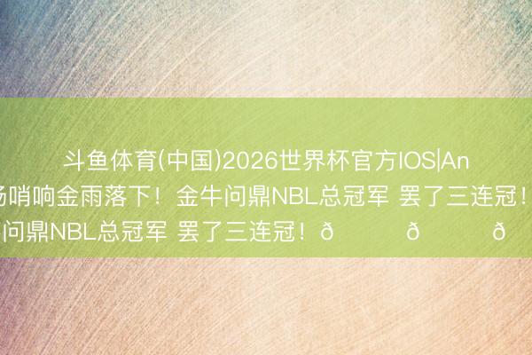 斗鱼体育(中国)2026世界杯官方IOS|Android手机app下载 终场哨响金雨落下！金牛问鼎NBL总冠军 罢了三连冠！🏆🏆🏆