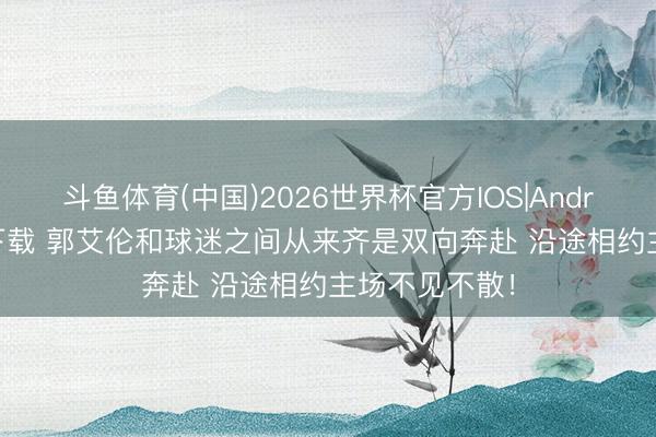 斗鱼体育(中国)2026世界杯官方IOS|Android手机app下载 郭艾伦和球迷之间从来齐是双向奔赴 沿途相约主场不见不散！