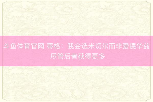 斗鱼体育官网 蒂格：我会选米切尔而非爱德华兹 尽管后者获得更多