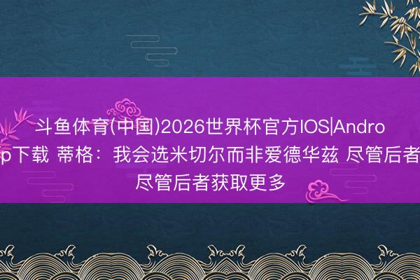 斗鱼体育(中国)2026世界杯官方IOS|Android手机app下载 蒂格：我会选米切尔而非爱德华兹 尽管后者获取更多
