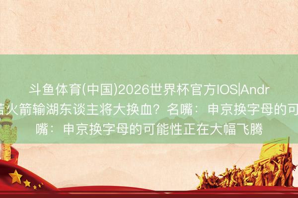 斗鱼体育(中国)2026世界杯官方IOS|Android手机app下载 若火箭输湖东谈主将大换血？名嘴：申京换字母的可能性正在大幅飞腾