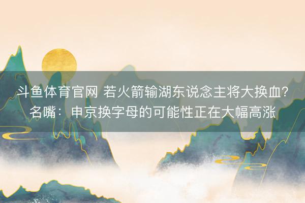 斗鱼体育官网 若火箭输湖东说念主将大换血？名嘴：申京换字母的可能性正在大幅高涨