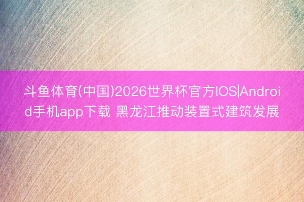 斗鱼体育(中国)2026世界杯官方IOS|Android手机app下载 黑龙江推动装置式建筑发展