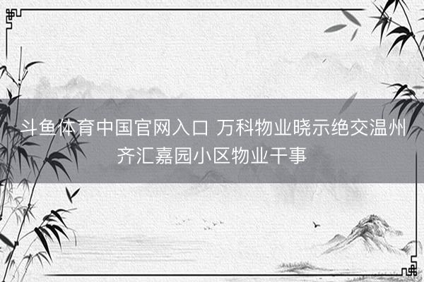 斗鱼体育中国官网入口 万科物业晓示绝交温州齐汇嘉园小区物业干事